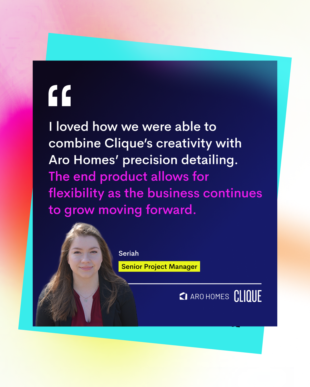 A quote from Senior Project Manager, Seriah: "I loved how we were able to combine Clique’s creativity with Aro Homes’ precision detailing. The end product allows for flexibility as the business continues to grow moving forward." There is a cut-out of Seriah, who has long blonde hair. The Clique and Aro Homes Logos are in the bottom right of the graphic. 