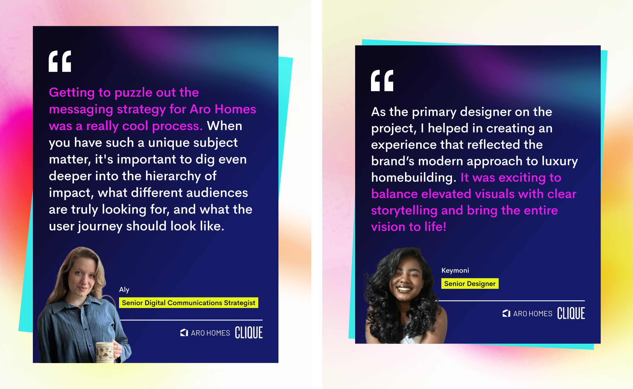 2 quotes from different Clique team members. One from Aly a Senior Digital Communications Strategist reads: "Getting to puzzle out the messaging strategy for Aro Homes was a really cool process. When you have such a unique subject matter, it's important to dig even deeper into the hierarchy of impact, what different audiences are truly looking for, and what the user journey should look like." One from Keymoni, a Senior Director, reads "As the primary designer on the project, I helped in creating an experience that reflected the brand’s modern approach to luxury homebuilding. It was exciting to balance elevated visuals with clear storytelling and bring the entire vision to life!" There is a photo of both team members as well as the Clique and Aro Homes logos.