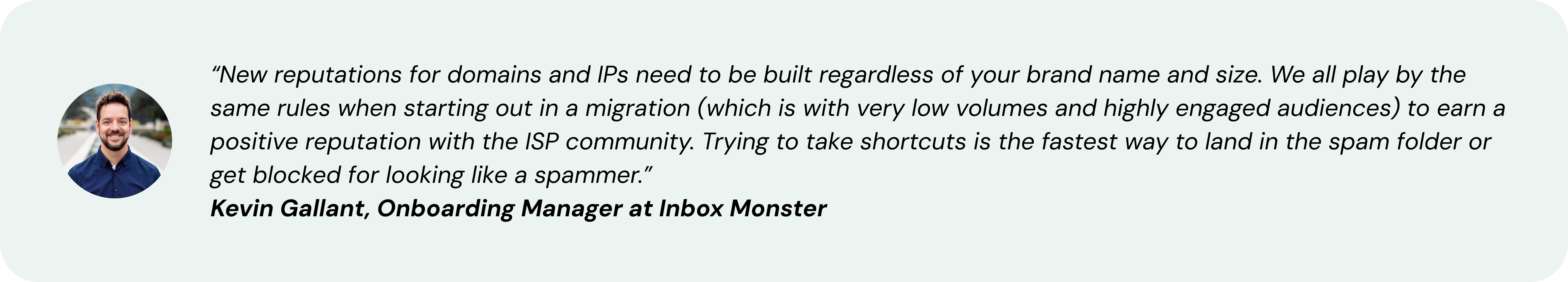 “New reputations for domains and IPs need to be built regardless of your brand name and size. We all play by the same rules when starting out in a migration (which is with very low volumes and highly engaged audiences) to earn a positive reputation with the ISP community. Trying to take shortcuts is the fastest way to land in the spam folder or get blocked for looking like a spammer.” ~ Kevin Gallant, Onboarding Manager at Inbox Monster