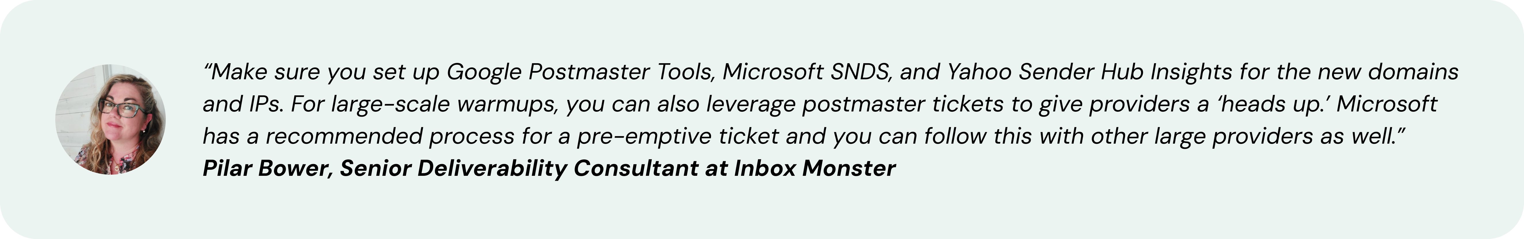 “Make sure you set up Google Postmaster Tools, Microsoft SNDS, and Yahoo Sender Hub Insights for the new domains and IPs. For large-scale warmups, you can also leverage postmaster tickets to give providers a ‘heads up.’ Microsoft has a recommended process for a pre-emptive ticket and you can follow this with other large providers as well.” ~ Pilar Bower, Senior Deliverability Consultant at Inbox Monster