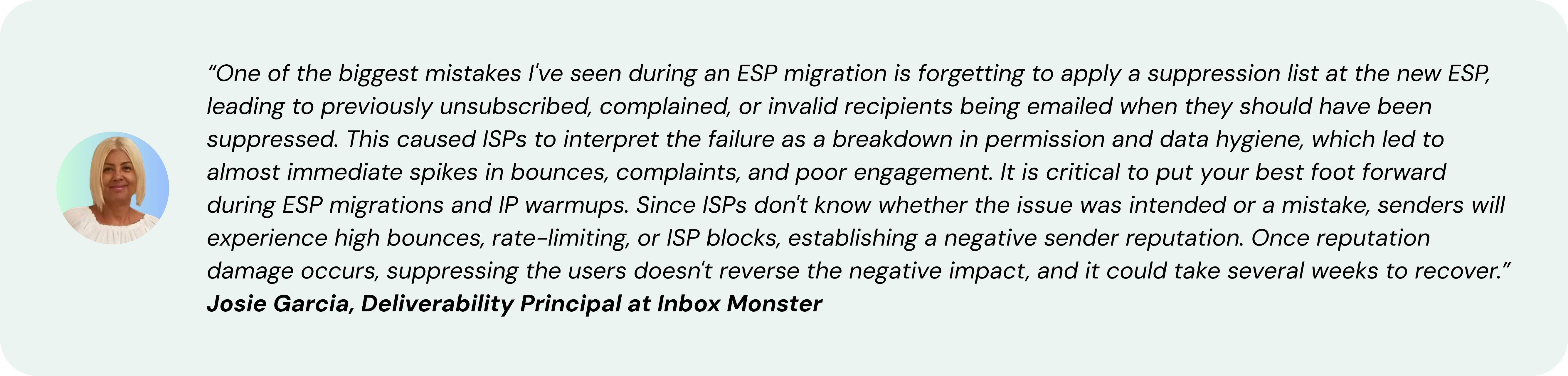 “One of the biggest mistakes I've seen during an ESP migration is forgetting to apply a suppression list at the new ESP, leading to previously unsubscribed, complained, or invalid recipients being emailed when they should have been suppressed. This caused ISPs to interpret the failure as a breakdown in permission and data hygiene, which led to almost immediate spikes in bounces, complaints, and poor engagement. It is critical to put your best foot forward during ESP migrations and IP warmups. Since ISPs don't know whether the issue was intended or a mistake, senders will experience high bounces, rate-limiting, or ISP blocks, establishing a negative sender reputation. Once reputation damage occurs, suppressing the users doesn't reverse the negative impact, and it could take several weeks to recover.” ~ Josie Garcia, Deliverability Principal at Inbox Monster