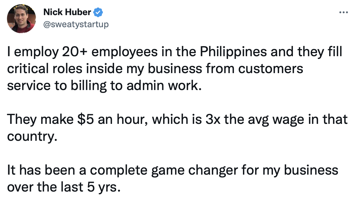 A Twitter screenshot from Nick Huber, a real estate businessman: "I employ 20+ employees in the Philippines and they fill critical roles inside my business from customer service to billing to admin work. They make $5 an hour, which is 3x the avg wage in theat country. It has been a complete game changer for my business over the last 5 years"