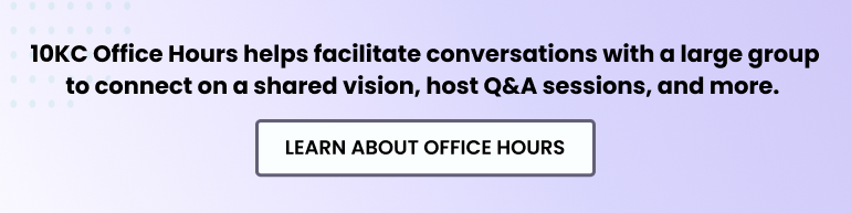 10KC Office Hours helps facilitate conversations with a large group to connect on a shared vision, host Q&A sessions, and more. Learn about Office Hours.