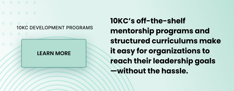 10KC DEVELOPMENT PROGRAMS. 10KC’s off-the-shelf mentorship programs and structured curriculums make it easy for organizations to reach their leadership goals—without the hassle. Learn more.