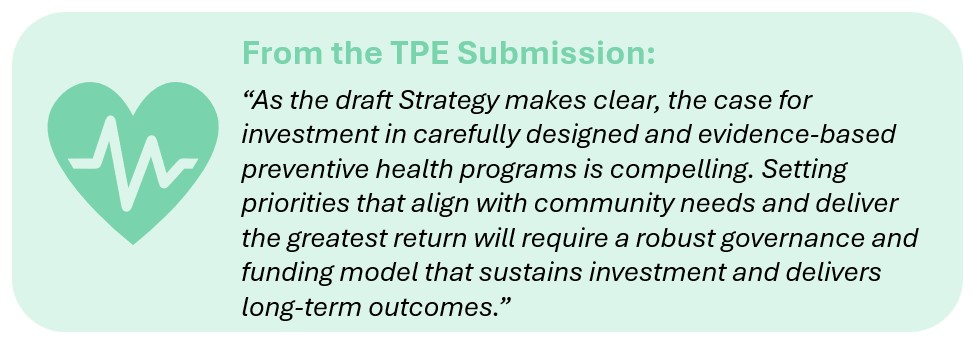 From the TPE Submission:

“As the draft Strategy makes clear, the case for investment in carefully designed and evidence-based preventive health programs is compelling. Setting priorities that align with community needs and deliver the greatest return will require a robust governance and funding model that sustains investment and delivers long-term outcomes.”
