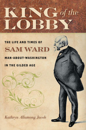 King of the Lobby: The Life and Times of Sam Ward, Man-About-Washington in the Gilded Age