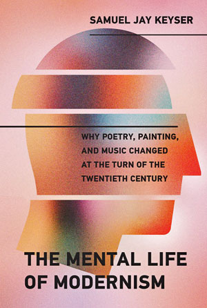 The Mental Life of Modernism: Why Poetry, Painting, and Music Changed at the Turn of the Twentieth Century