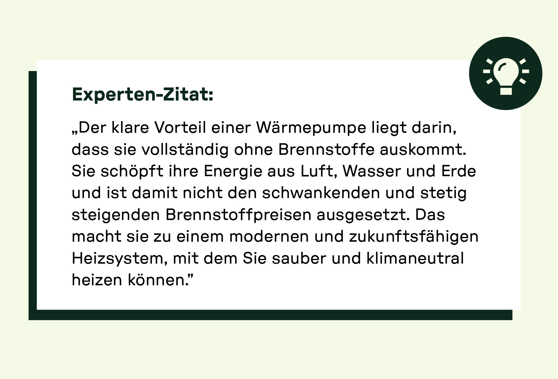 Experten-Zitat: „Der klare Vorteil einer Wärmepumpe liegt darin, dass sie vollständig ohne Brennstoffe auskommt. Sie schöpft ihre Energie aus Luft, Wasser und Erde und ist damit nicht den schwankenden und stetig steigenden Brennstoffpreisen ausgesetzt. Das macht sie zu einem modernen und zukunftsfähigen Heizsystem, mit dem du sauber und klimaneutral heizen kannst.