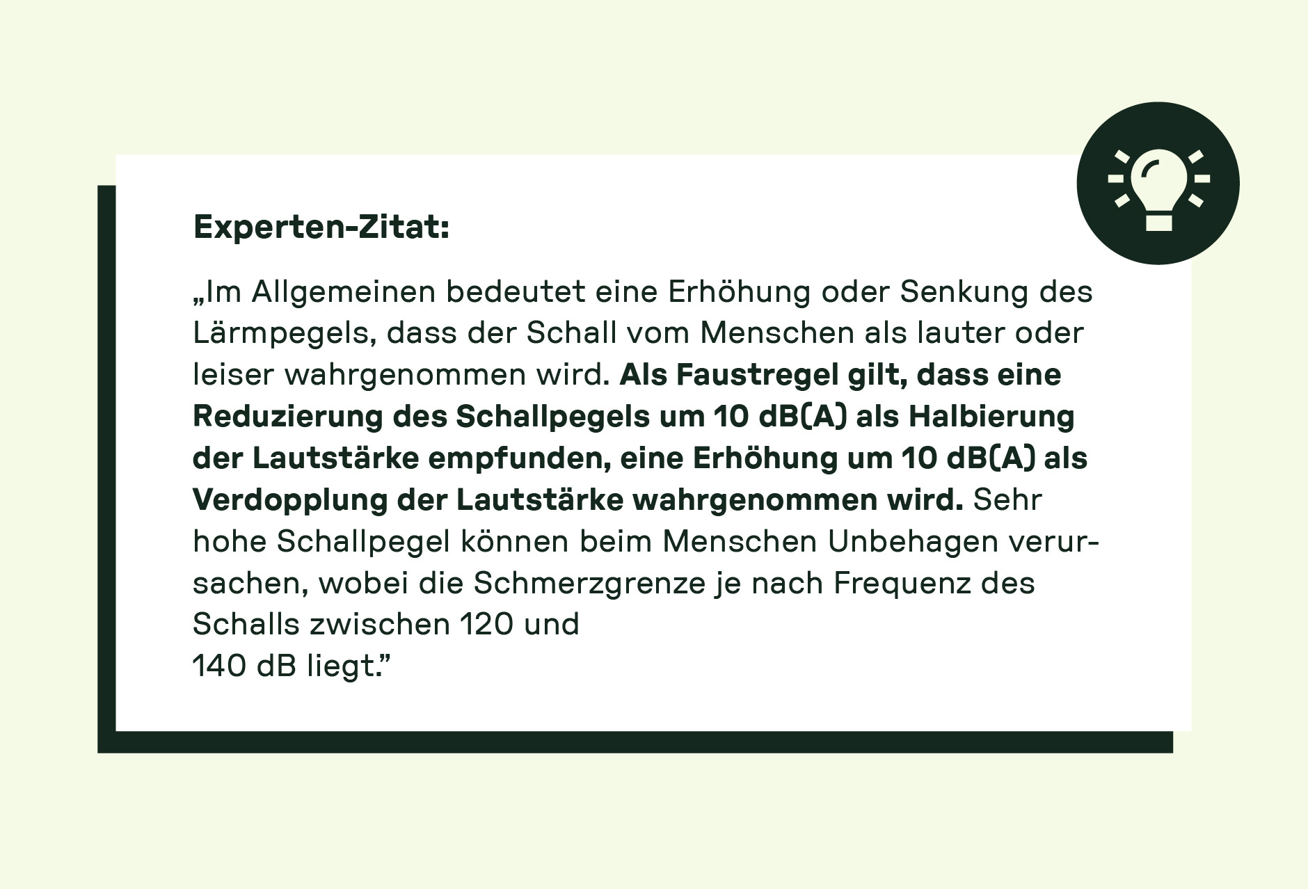 Im Allgemeinen bedeutet eine Erhöhung oder Senkung des Lärmpegels, dass der Schall vom Menschen als lauter oder leiser wahrgenommen wird. Als Faustregel gilt, dass eine Reduzierung des Schallpegels um 10 dB(A) als Halbierung der Lautstärke empfunden, eine Erhöhung um 10 dB(A) als Verdopplung der Lautstärke wahrgenommen wird. Sehr hohe Schallpegel können beim Menschen Unbehagen verursachen, wobei die Schmerzgrenze je nach Frequenz des Schalls zwischen 120 und 140 dB liegt.