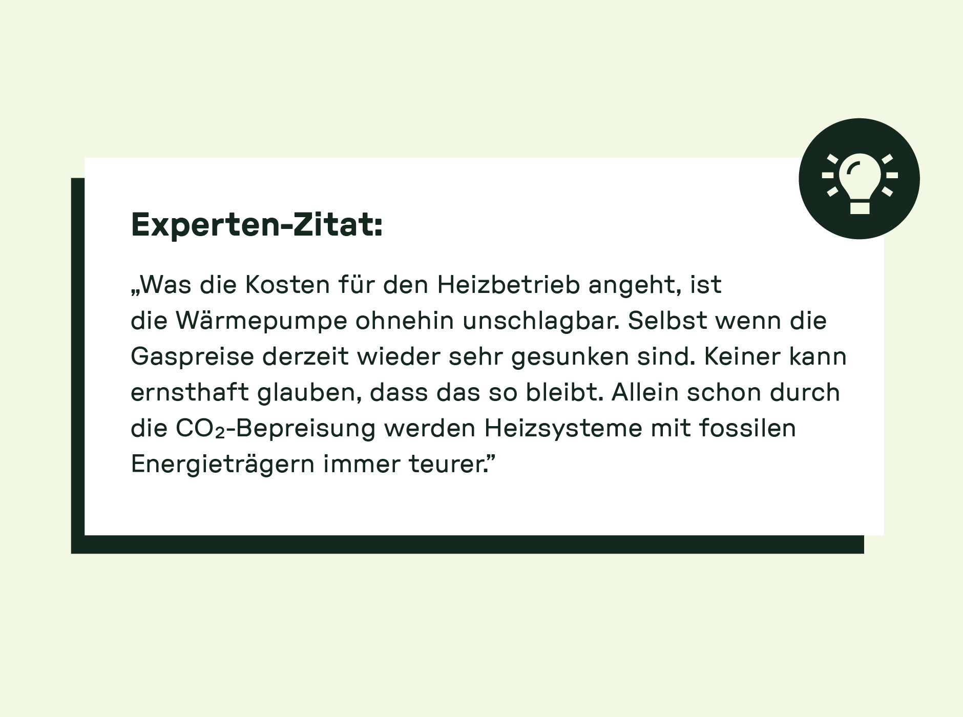 Experten-Zitat: „Was die Kosten für den Heizbetrieb angeht, ist die Wärmepumpe ohnehin unschlagbar. Selbst wenn die Gaspreise derzeit wieder sehr gesunken sind. Keiner kann ernsthaft glauben, dass das so bleibt. Allein schon durch die CO₂-Bepreisung werden Heizsysteme mit fossilen Energieträgern immer teurer.