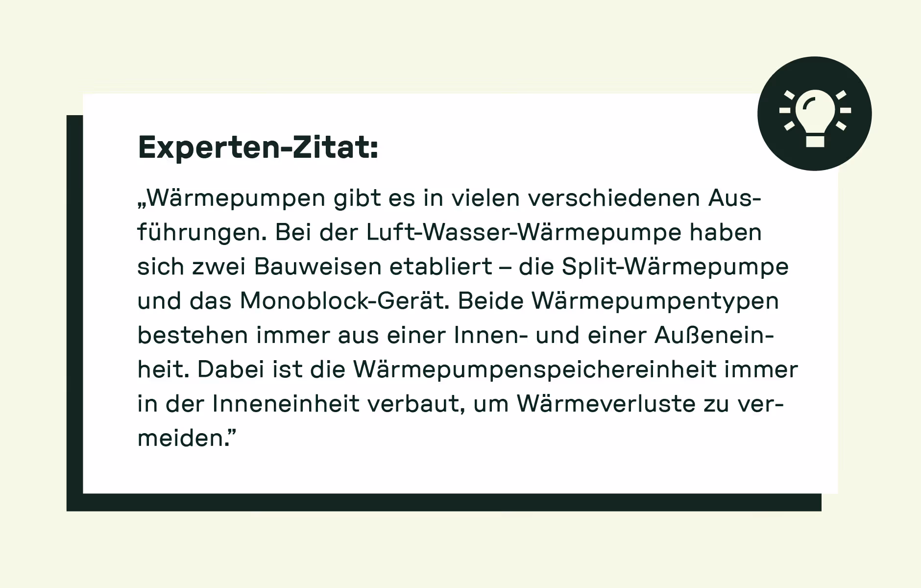 Experten-Zitat: „Wärmepumpen gibt es in vielen verschiedenen Ausführungen. Bei der Luft-Wasser-Wärmepumpe haben sich zwei Bauweisen etabliert – die Split-Wärmepumpe und das Monoblock-Gerät. Beide Wärmepumpentypen bestehen immer aus einer Innen- und einer Außeneinheit. Dabei ist die Wärmepumpenspeichereinheit immer in der Inneneinheit verbaut, um Wärmeverluste zu vermeiden.