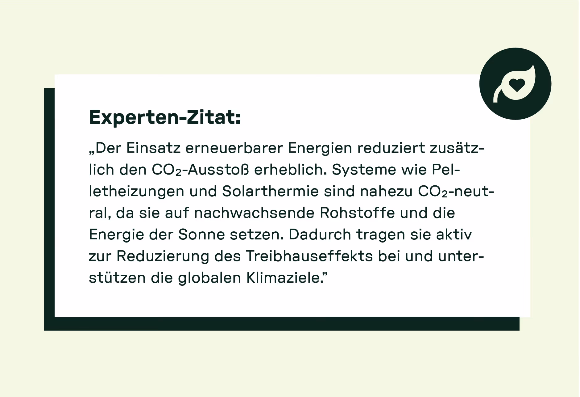 „Der Einsatz erneuerbarer Energien reduziert zusätzlich den CO₂-Ausstoß erheblich. Systeme wie Pelletheizungen und Solarthermie sind nahezu CO₂-neutral, da sie auf nachwachsende Rohstoffe und die Energie der Sonne setzen. Dadurch tragen sie aktiv zur Reduzierung des Treibhauseffekts bei und unterstützen die globalen Klimaziele.“