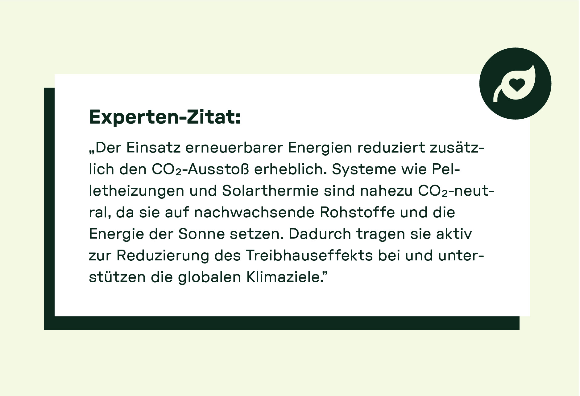 „Der Einsatz erneuerbarer Energien reduziert zusätzlich den CO₂-Ausstoß erheblich. Systeme wie Pelletheizungen und Solarthermie sind nahezu CO₂-neutral, da sie auf nachwachsende Rohstoffe und die Energie der Sonne setzen. Dadurch tragen sie aktiv zur Reduzierung des Treibhauseffekts bei und unterstützen die globalen Klimaziele.“