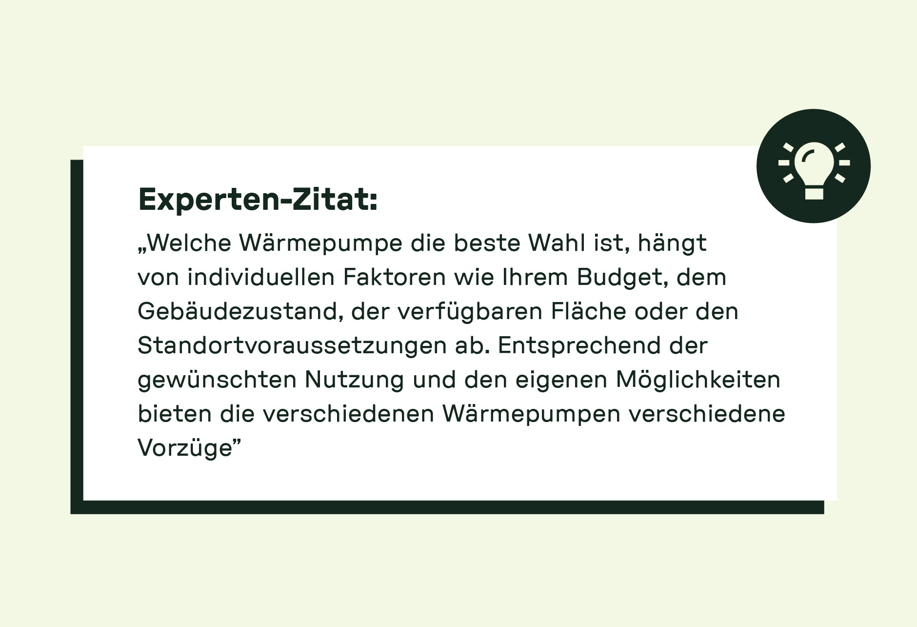 „Welche Wärmepumpe die beste Wahl ist, hängt von individuellen Faktoren wie Ihrem Budget, dem Gebäudezustand, der verfügbaren Fläche oder den Standortvoraussetzungen ab. Entsprechend der gewünschten Nutzung und den eigenen Möglichkeiten bieten die verschiedenen Wärmepumpen verschiedene Vorzüge.“