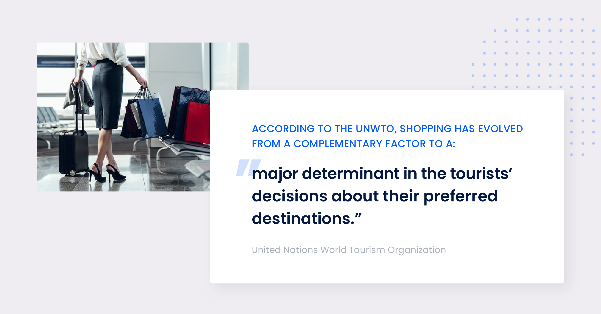 According to the UNWTO, shopping has evolved from a complementary factor to a major determinant in the tourists' decisions about their preferred destinations.