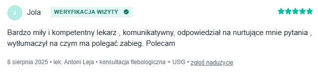 Zweryfikowana opinia pacjentki Joli z portalu znanylekarz.pl na temat flebologa Antoniego Leja z dnia 8 sierpnia 2025 roku o treści Bardzo miły i kompetentny lekarz, komunikatywny, odpowiedział na nurtujące mnie pytania, wytłumaczył na czym ma polegać zabieg. Polecam 