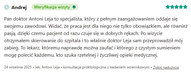 Opinia o proktologu w Smart Medica w Łazach pod Warszawą:  Pan doktor Antoni Leja to specjalista, który z pełnym zaangażowaniem oddaje się swojemu zawodowi. Widać, że praca jest dla niego nie tylko obowiązkiem, ale również pasją, dzięki czemu pacjent od razu czuje się w dobrych rękach. Po wizycie otrzymałem skierowanie do szpitala i to właśnie doktor Leja sam przeprowadził mój zabieg. To lekarz, któremu naprawdę można zaufać i którego z czystym sumieniem mogę polecić każdemu, kto szuka rzetelnej i życzliwej opieki medycznej.
