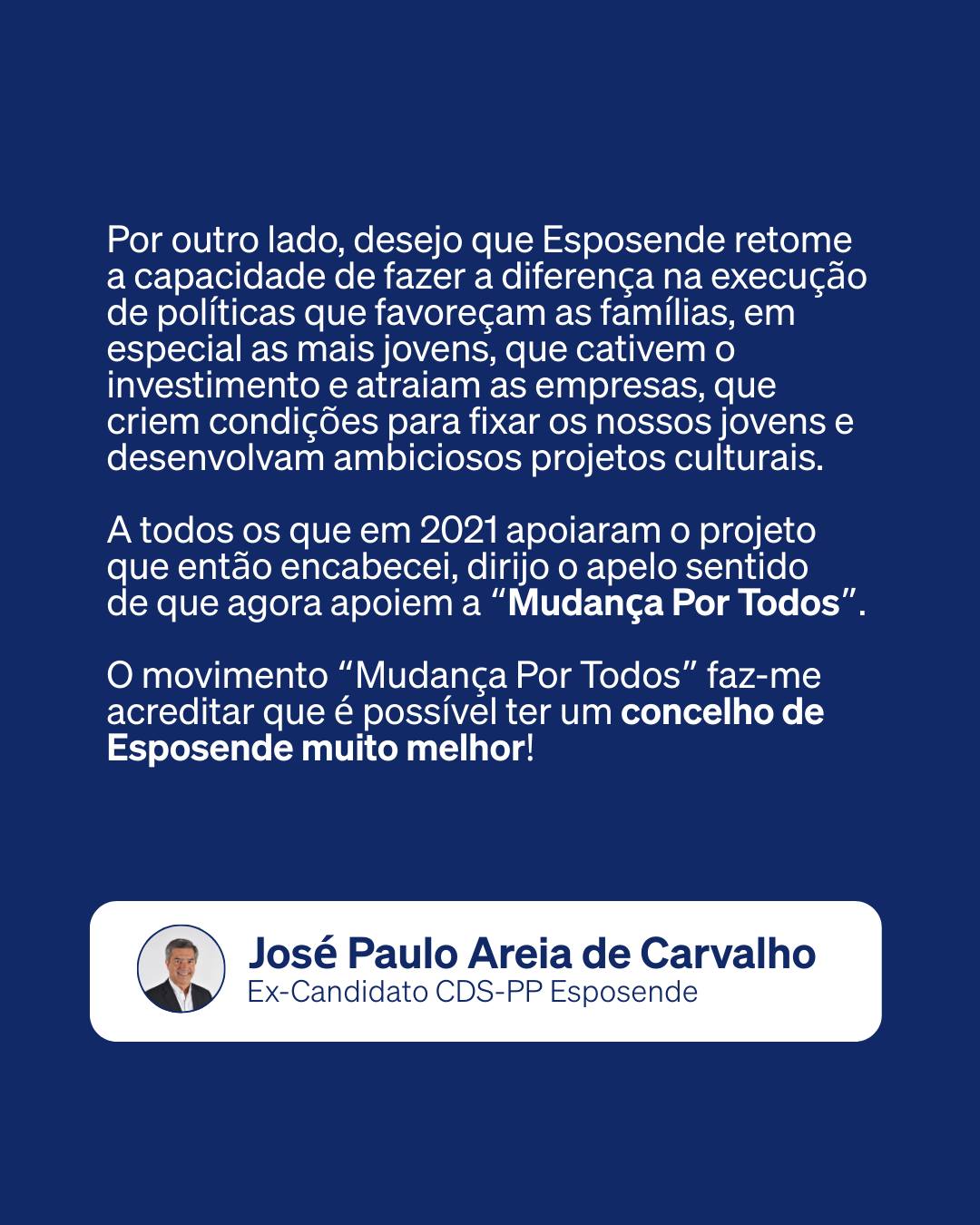 Pode ser uma imagem de 1 pessoa e a texto que diz "Por outro lado, desejo que Esposende retome a capacidade de fazer a diferença na execução de políticas que favoreçam as famílias, em especial as mais jovens, que cativem o investimento e atraiam as empresas, que criem condições para fixar os nossos jovense e desenvolvam ambiciosos projetos culturais. A todos os que em 2021 apoiaram o projeto que então encabecei, dirijo apelo sentido de que agora apoiem a 'Mudança Por Todos". O movimento "Mudança Por Todos" faz-me acreditar que é possível ter um concelho de Esposende muito melhor! José Paulo Areia de Carvalho Ex-Candidato CDS-PP Esposende"
