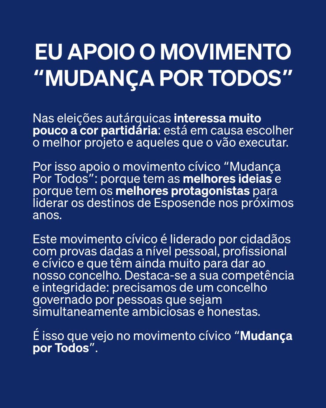 Pode ser uma imagem de texto que diz "EU APOIO o MOVIMENTO "MUDANÇA POR TODOS" Nas autárquicas interessa muito poucoa cor partidária: está em escolher melhor projeto aqueles que vão executar. Por isso apoio o movimento cívico "Mudança Por Todos": porque tem as melhores ideias porque tem os melhores protagonistas para liderar os destinos de Esposende nos próximos anos. Este movimento cívico liderado por cidadãos com provas dadas nível pessoal, profissional cívico que têm ainda muito para dar ao nosso concelho. Destaca-se sua competência integridade: precisamos de um concelho governado por pessoas que sejam simultaneamente ambiciosas honestas. É isso que vejo no movimento cívico "Mudança por Todos"."