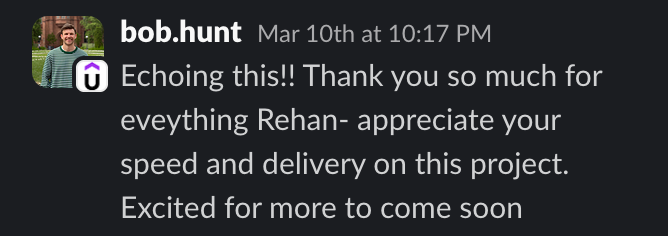 Screenshot of a client message in Slack: Echoing this!! Thank you so much for eveything Rehan- appreciate your speed and delivery on this project. Excited for more to come soon