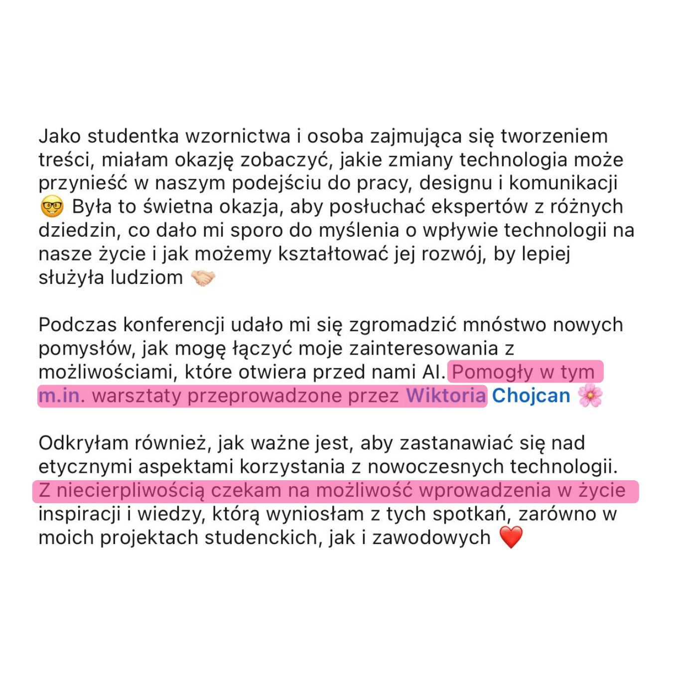 Zrzut ekranu opinii: „Jako studentka wzornictwa i osoba zajmująca się tworzeniem treści, miałam okazję zobaczyć, jakie zmiany technologia może przynieść w naszym podejściu do pracy, designu i komunikacji. Była to świetna okazja, aby posłuchać ekspertów z różnych dziedzin, co dało mi sporo do myślenia o wpływie technologii na nasze życie i jak możemy kształtować jej rozwój, by lepiej służyła ludziom. Podczas konferencji udało mi się zgromadzić mnóstwo nowych pomysłów, jak mogę łączyć moje zainteresowania z możliwościami, które otwiera przed nami AI. Pomogły w tym m.in. warsztaty przeprowadzone przez Wiktorię Chojcan. Z niecierpliwością czekam na możliwość wprowadzenia w życie inspiracji i wiedzy, którą wyniosłam z tych spotkań, zarówno w moich projektach studenckich, jak i zawodowych ❤️”.