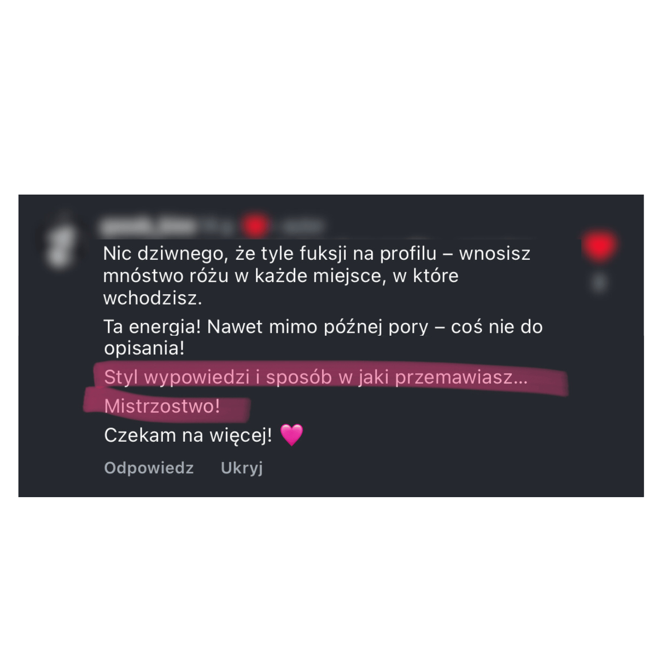 Zrzut ekranu komentarza: „Nic dziwnego, że tyle fuksji na profilu – wnosisz mnóstwo różu w każde miejsce, w które wchodzisz. Ta energia! Nawet mimo późnej pory – coś nie do opisania! Styl wypowiedzi i sposób w jaki przemawiasz… Mistrzostwo! Czekam na więcej! 💗”.