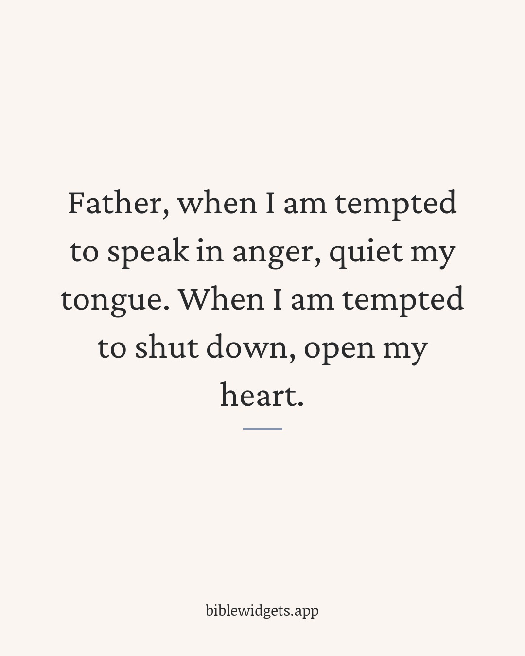 Father, when I am tempted to speak in anger, quiet my tongue. When I am tempted to shut down, open my heart.