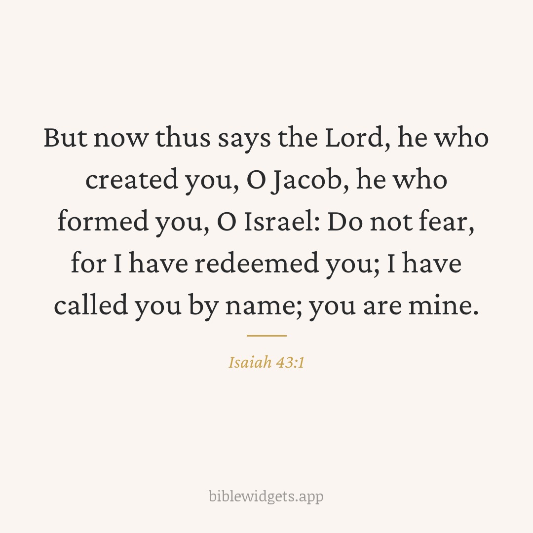 But now thus says the Lord, he who created you, O Jacob, he who formed you, O Israel: Do not fear, for I have redeemed you; I have called you by name; you are mine. — Isaiah 43:1
