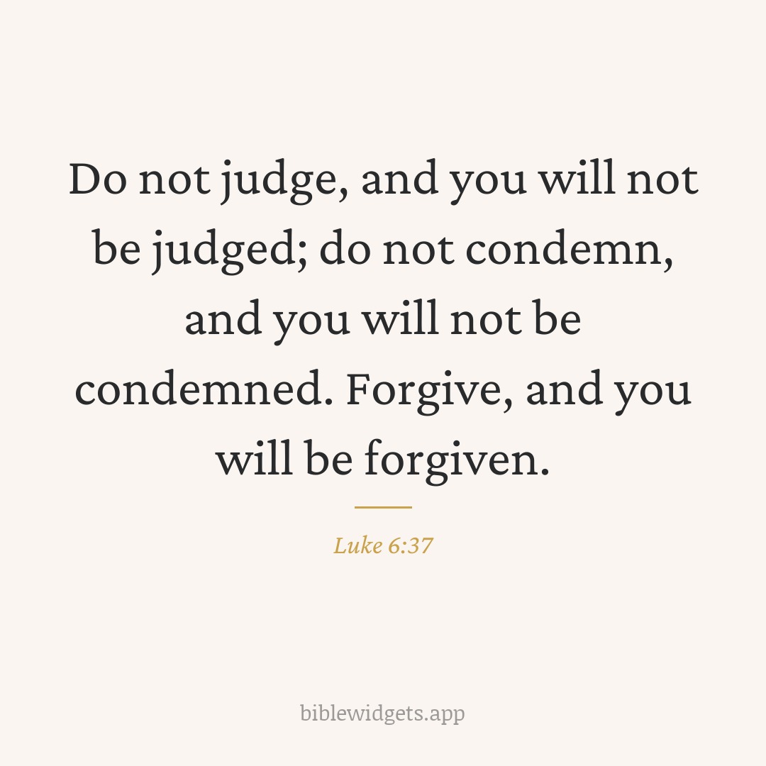 Do not judge, and you will not be judged; do not condemn, and you will not be condemned. Forgive, and you will be forgiven. — Luke 6:37