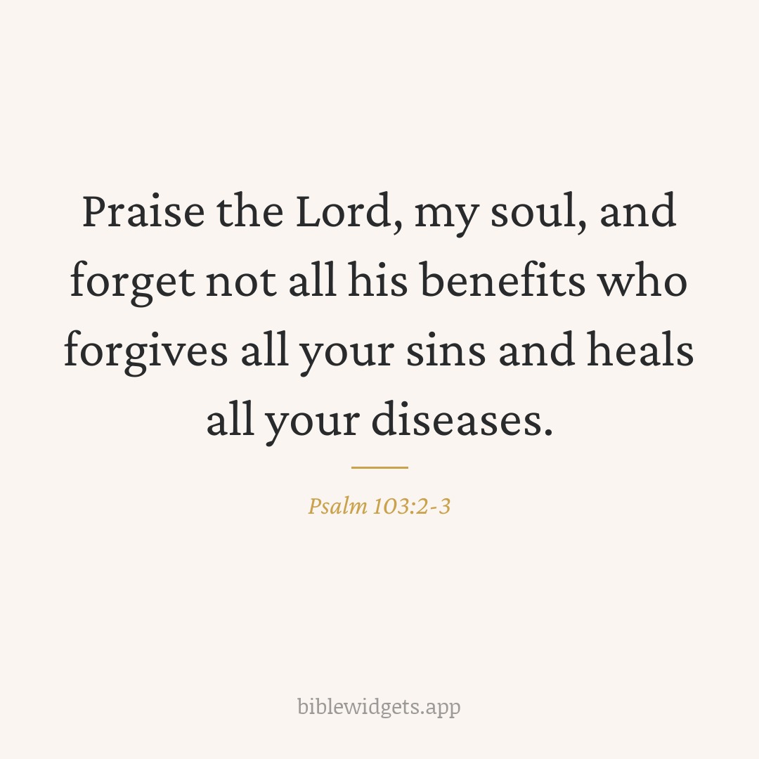 Praise the Lord, my soul, and forget not all his benefits who forgives all your sins and heals all your diseases. — Psalm 103:2-3