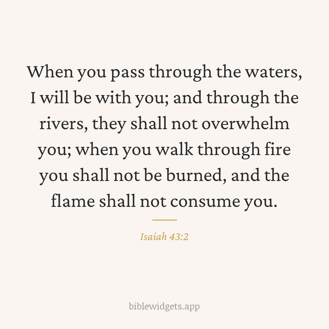 When you pass through the waters, I will be with you; and through the rivers, they shall not overwhelm you; when you walk through fire you shall not be burned, and the flame shall not consume you. — Isaiah 43:2