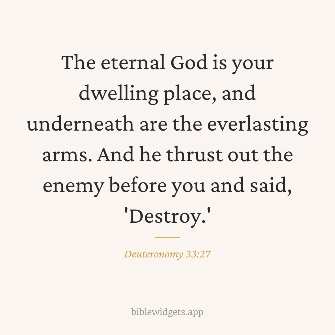 The eternal God is your dwelling place, and underneath are the everlasting arms. And he thrust out the enemy before you and said, 'Destroy.' — Deuteronomy 33:27