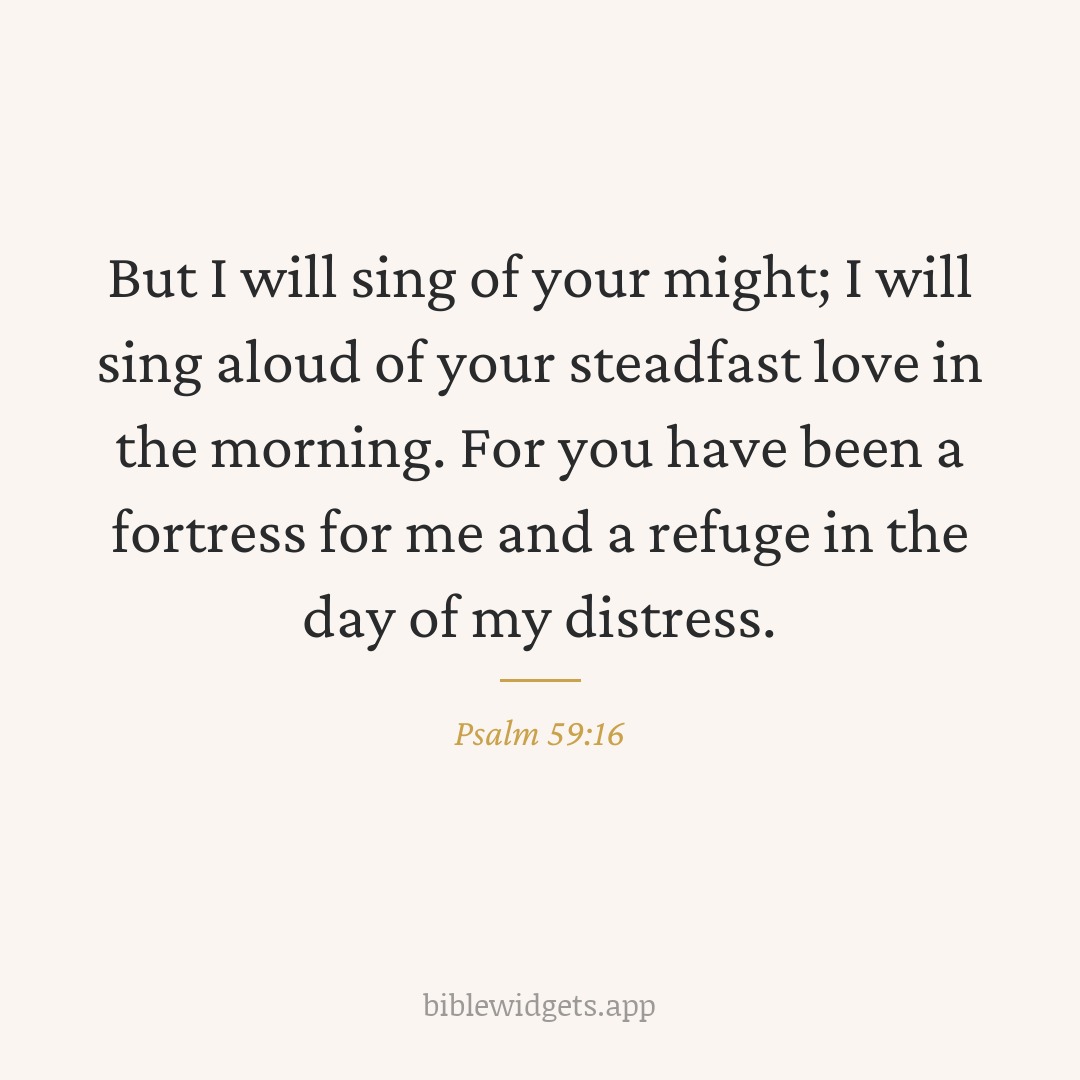 But I will sing of your might; I will sing aloud of your steadfast love in the morning. For you have been a fortress for me and a refuge in the day of my distress. — Psalm 59:16