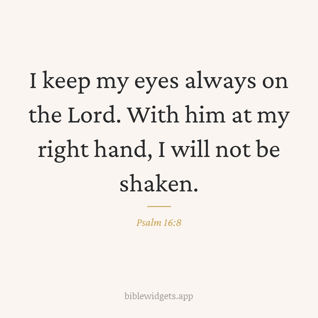 I keep my eyes always on the Lord. With him at my right hand, I will not be shaken. — Psalm 16:8