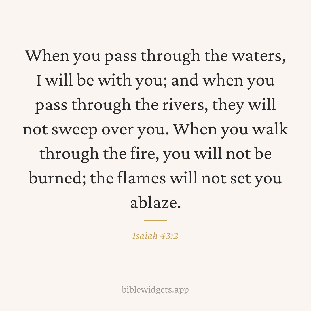 When you pass through the waters, I will be with you; and when you pass through the rivers, they will not sweep over you. When you walk through the fire, you will not be burned; the flames will not set you ablaze. — Isaiah 43:2