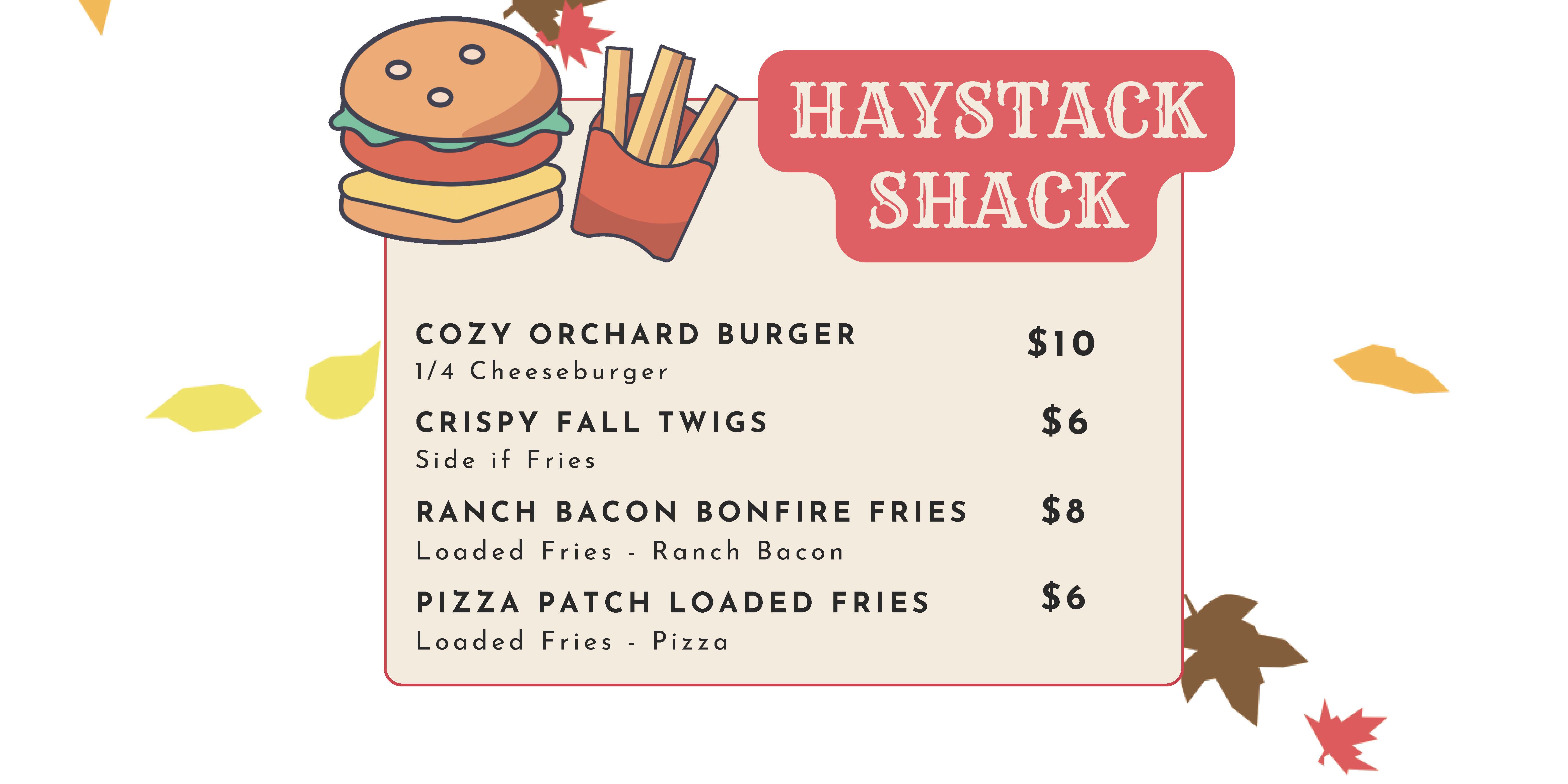 Haystack Shack: Cozy Orchard Burger (1/4 Cheeseburger) $10, Crispy Fall Twigs (Side of Fries) $6, Ranch Bacon Bonfire Fries ($8), Ranch Bacon Bonfire Fries (Loaded Fries - Ranch Bacon) $8, Pizza Patch Loaded Fries $6, (Loaded Fries - Pizza) $6