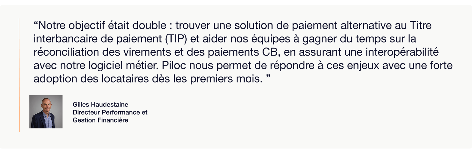 Visuel présentant une citation de Gilles Haudestaine, Directeur Performance et Gestion Financière, accompagnée de sa photo portrait. La citation indique :  “Notre objectif était double : trouver une solution de paiement alternative au Titre interbancaire de paiement (TIP) et aider nos équipes à gagner du temps sur la réconciliation des virements et des paiements CB, en assurant une interopérabilité avec notre logiciel métier. Piloc nous permet de répondre à ces enjeux avec une forte adoption des locataires dès les premiers mois.”  Ce visuel illustre un témoignage client sur l’efficacité et la simplicité de la solution Piloc dans la gestion des paiements locataires.