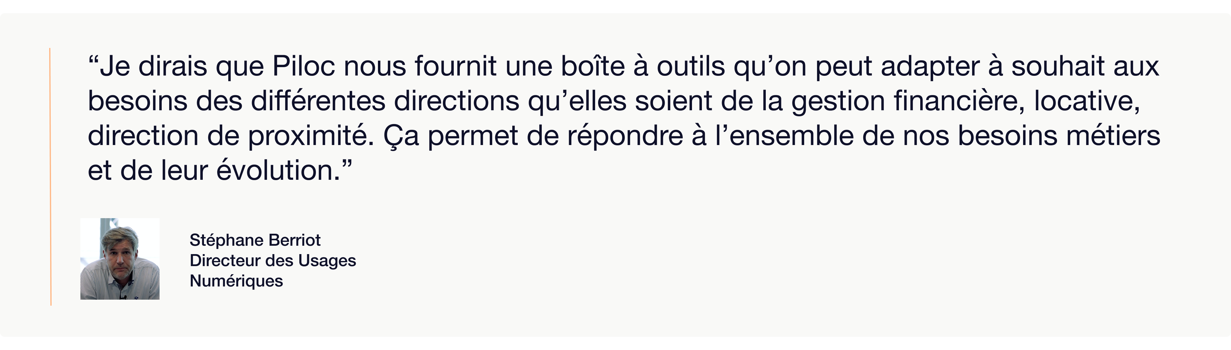 Visuel présentant une citation de Stéphane Berriot, Directeur des Usages Numériques, accompagnée de son portrait. La citation indique :  “Je dirais que Piloc nous fournit une boîte à outils qu’on peut adapter à souhait aux besoins des différentes directions qu’elles soient de la gestion financière, locative, direction de proximité. Ça permet de répondre à l’ensemble de nos besoins métiers et de leur évolution.”  Ce visuel met en avant la flexibilité et l’adaptabilité de la solution Piloc pour différents métiers au sein d’un organisme de logement social.