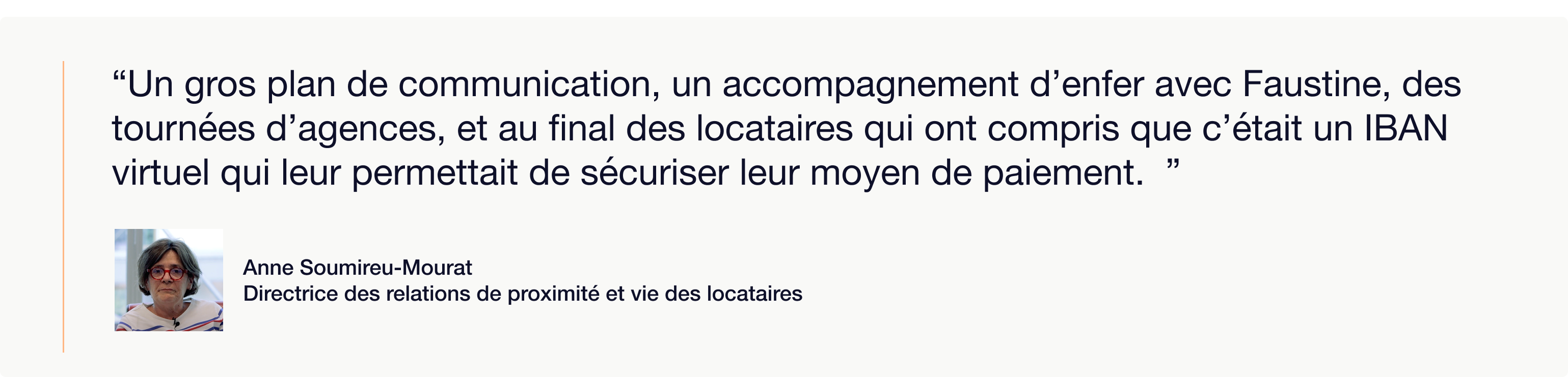 Visuel illustrant une citation de Anne Soumireu-Mourat, Directrice des relations de proximité et vie des locataires, accompagnée de sa photo. La citation met en avant l’importance de l’accompagnement humain dans la mise en place de la solution Piloc :  “Un gros plan de communication, un accompagnement d’enfer avec Faustine, des tournées d’agences, et au final des locataires qui ont compris que c’était un IBAN virtuel qui leur permettait de sécuriser leur moyen de paiement.”  Ce visuel met l’accent sur la pédagogie et la confiance instaurées auprès des locataires lors du déploiement des IBAN virtuels Piloc.
