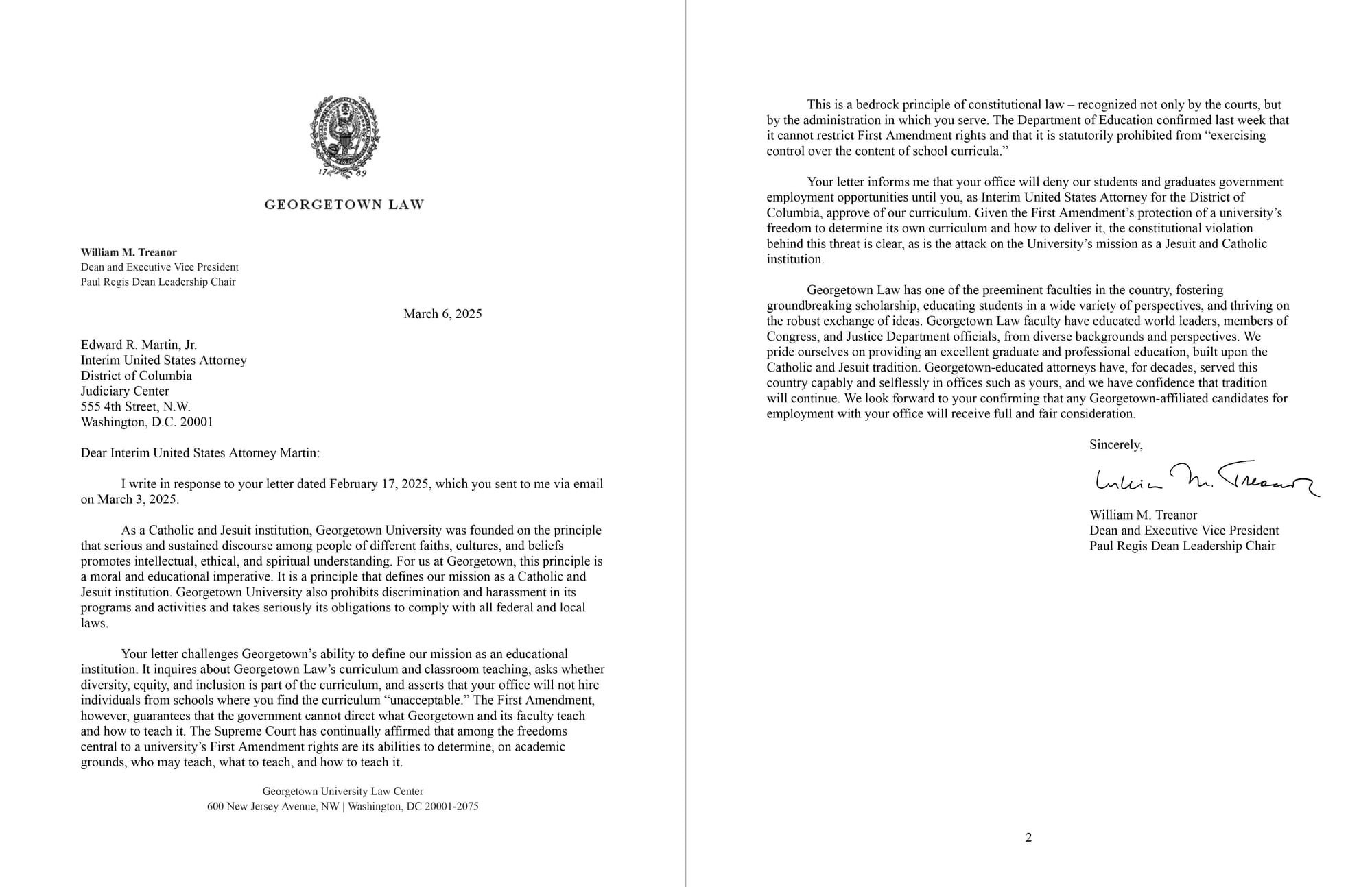 Header: Georgetown Law, William M. Treanor, Dean and Executive Vice President, Paul Regis Dean Leadership Chair, March 6, 2025, Addressed to: Edward R. Martin, Jr., Interim United States Attorney, District of Columbia Judiciary Center, 555 4th Street, N.W., Washington, D.C. 20001. Contents of Letter: Dear Interim United States Attorney Martin: I write in response to your letter dated February 17, 2025, which you sent to me via email on March 3, 2025. As a Catholic and Jesuit institution, Georgetown University was founded on the principle that serious and sustained discourse among people of different faiths, cultures, and beliefs promotes intellectual, ethical, and spiritual understanding. For us at Georgetown, this principle is a moral and educational imperative. It is a principle that defines our mission as a Catholic and Jesuit institution. Georgetown University also prohibits discrimination and harassment in its programs and activities and takes seriously its obligations to comply with all federal and local laws. Your letter challenges Georgetown’s ability to define our mission as an educational institution. It inquires about Georgetown Law’s curriculum and classroom teaching, asks whether diversity, equity, and inclusion is part of the curriculum, and asserts that your office will not hire individuals from schools where you find the curriculum “unacceptable.” The First Amendment, however, guarantees that the government cannot direct what Georgetown and its faculty teach and how to teach it. The Supreme Court has continually affirmed that among the freedoms central to a university’s First Amendment rights are its abilities to determine, on academic grounds, who may teach, what to teach, and how to teach it. Georgetown University Law Center 600 New Jersey Avenue, NW | Washington, DC 20001-2075 This is a bedrock principle of constitutional law – recognized not only by the courts, but by the administration in which you serve. The Department of Education confirmed last week that it cannot restrict First Amendment rights and that it is statutorily prohibited from “exercising control over the content of school curricula.” Your letter informs me that your office will deny our students and graduates government employment opportunities until you, as Interim United States Attorney for the District of Columbia, approve of our curriculum. Given the First Amendment’s protection of a university’s freedom to determine its own curriculum and how to deliver it, the constitutional violation behind this threat is clear, as is the attack on the University’s mission as a Jesuit and Catholic institution. Georgetown Law has one of the preeminent faculties in the country, fostering groundbreaking scholarship, educating students in a wide variety of perspectives, and thriving on the robust exchange of ideas. Georgetown Law faculty have educated world leaders, members of Congress, and Justice Department officials, from diverse backgrounds and perspectives. We pride ourselves on providing an excellent graduate and professional education, built upon the Catholic and Jesuit tradition. Georgetown-educated attorneys have, for decades, served this country capably and selflessly in offices such as yours, and we have confidence that tradition will continue. We look forward to your confirming that any Georgetown-affiliated candidates for employment with your office will receive full and fair consideration. Sincerely, [Signature] William M. Treanor Dean and Executive Vice President Paul Regis Dean Leadership Chair 2