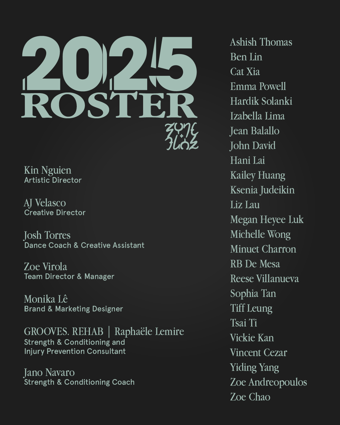 2025 Team Roster

Artistic Director: Kin Nguien
Creative Director: AJ Velasco
Dance Coach & Creative Assistant: Josh Torres
Team Director & Manager: Zoe Virola
Brand & Marketing Designer: Monika Le
Strength & Conditioning and Injury Prevention Consultant: Grooves Rehab, Raphaele Lemire
Strength & Conditioning Coach: Jano Navaro

Team Roster:
Ashish Thomas
Ben Lin
Cat Xia
Emma Powell
Hardik Solanki
Izabella Lima
Jean Balallo
John David
Hani Lai
Kailey Huang
Ksenia Judeikin
Liz Lau
Megan Heyee LukMichelle Wong
Minuet Charron
RB De Mesa
Reese Villanueva
Sophia Tan
Tiff Leung
Tsai Ti
Vickie Kan
Vincent Cezar
Yiding Yang
Zoe Andreopoulos
Zoe Chao