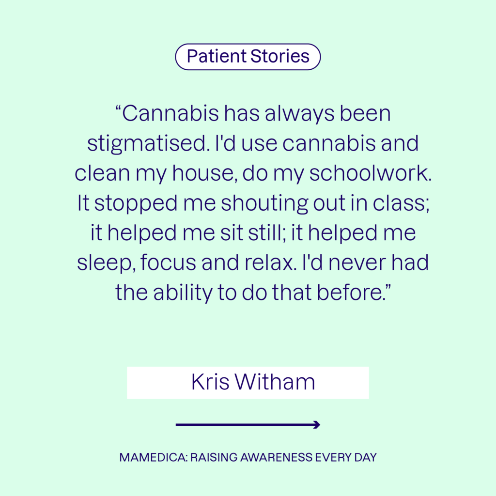 Patient stories - Kris Witham: "Cannabis has always been stigmatised. I'd use cannabis and clean my house, do my schoolwork. It stopped me shouting in class; it helped me sit still; it helped me sleep, focus and relax. I'd never had the ability to do that before."