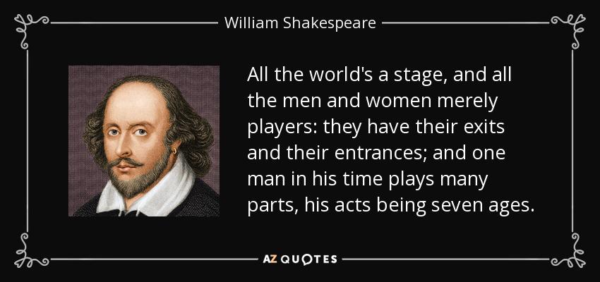 Quote from William Shakespeare: "All the world's a stage, and all the men and women merely players: they have their exits and their entrances; and one man in his time plays many parts, his act being seven ages."
