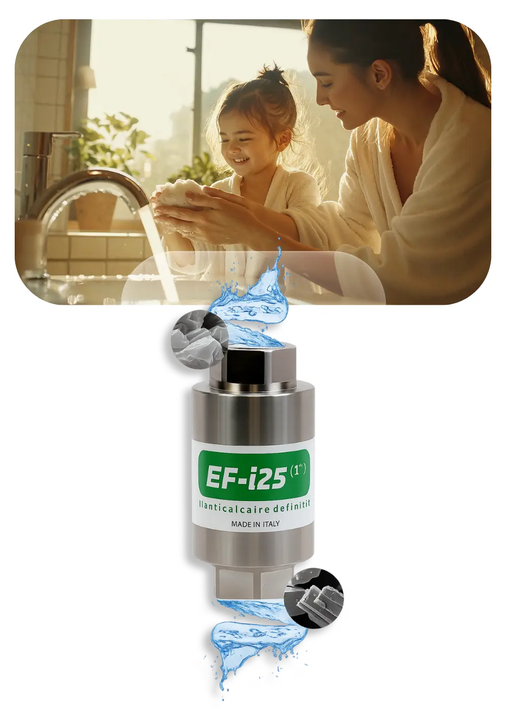 Filtro anticalcare EF-i25 in acciaio inossidabile con raffigurazioni di cristalli di calcare e flusso d'acqua, sopra immagine di madre e bambina felice che si lavano le mani al lavandino.