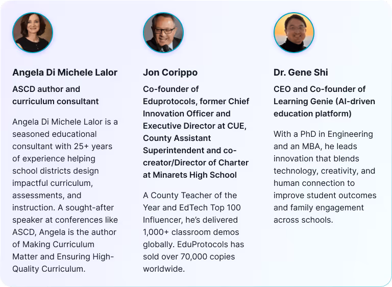 Moderators: Angela Di Michele Lalor, ASCD author and curriculum consultant. Jon Corippo, Co-founder of Eduprotocols, former Chief Innovation Officer and Executive Director at CUE, County Assistant Superintendent and co-creator/Director of Charter at Minarets High School. Dr. Gene Shi, CEO and Co-founder of Learning Genie (AI-driven education platform).