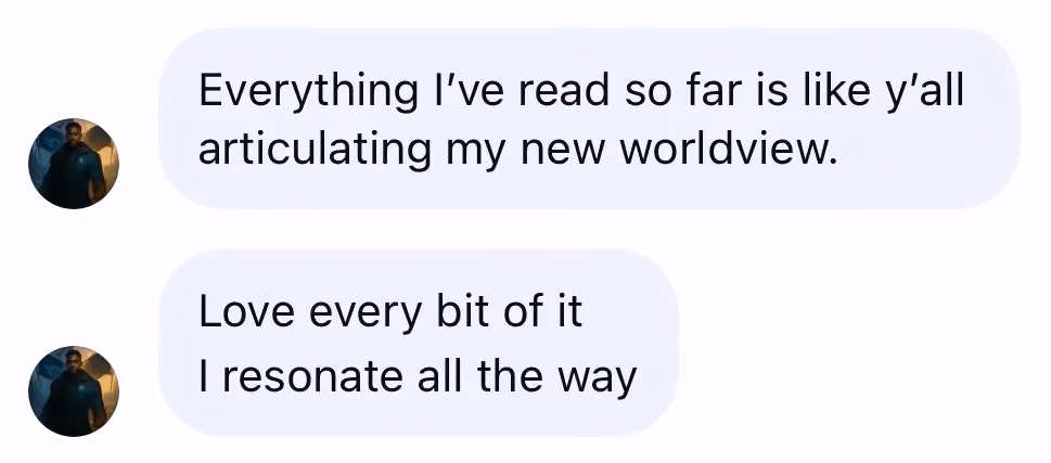 Messages: Everything I have read so far is like y’all articulating my new worldview. Love every bit of it. I resonate all the way.