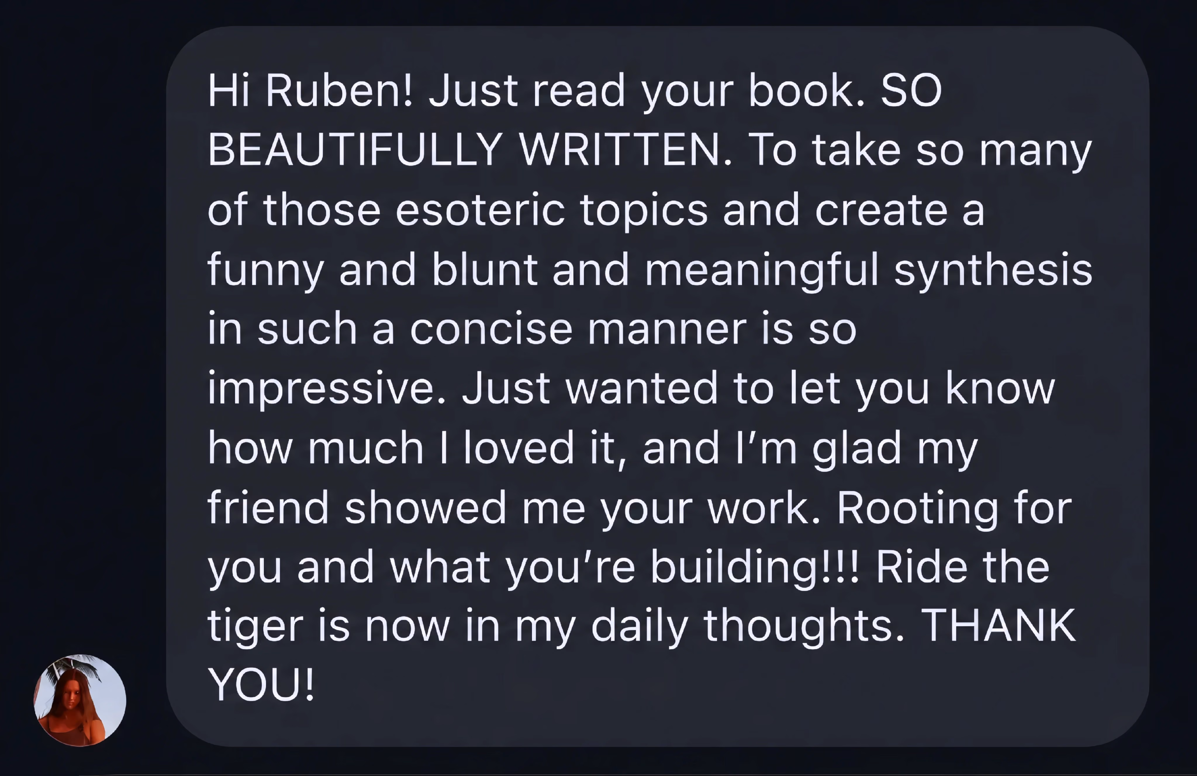 Message to Ruben: Just read your book. So beautifully written. To take so many esoteric topics and create a funny, blunt, meaningful synthesis in such a concise manner is so impressive. Glad a friend showed me your work. Ride the tiger is now in my daily thoughts. Thank you.