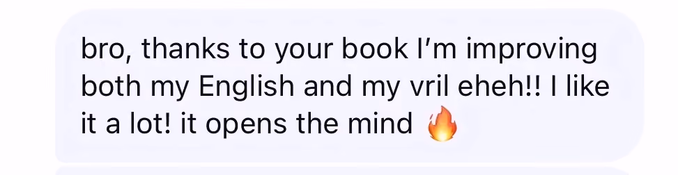 Message: Bro, thanks to your book I am improving both my English and my vril. I like it a lot. It opens the mind.