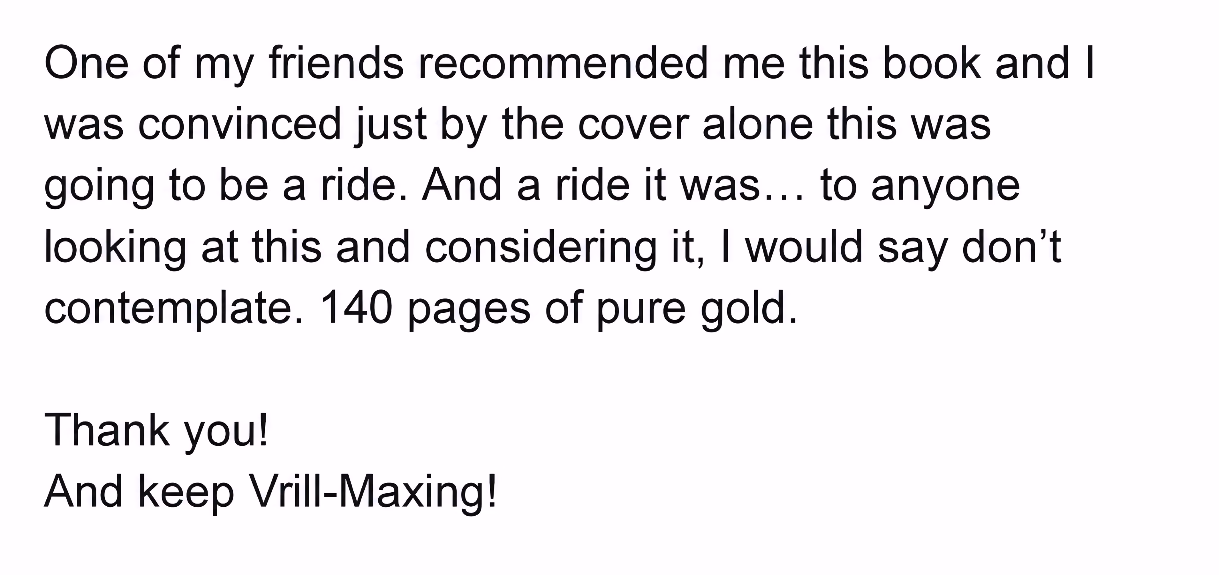 Message: One of my friends recommended me this book and I was convinced just by the cover alone this was going to be a ride. And a ride it was. To anyone considering it, don’t contemplate. 140 pages of pure gold. Thank you, and keep Vrill-Maxing.