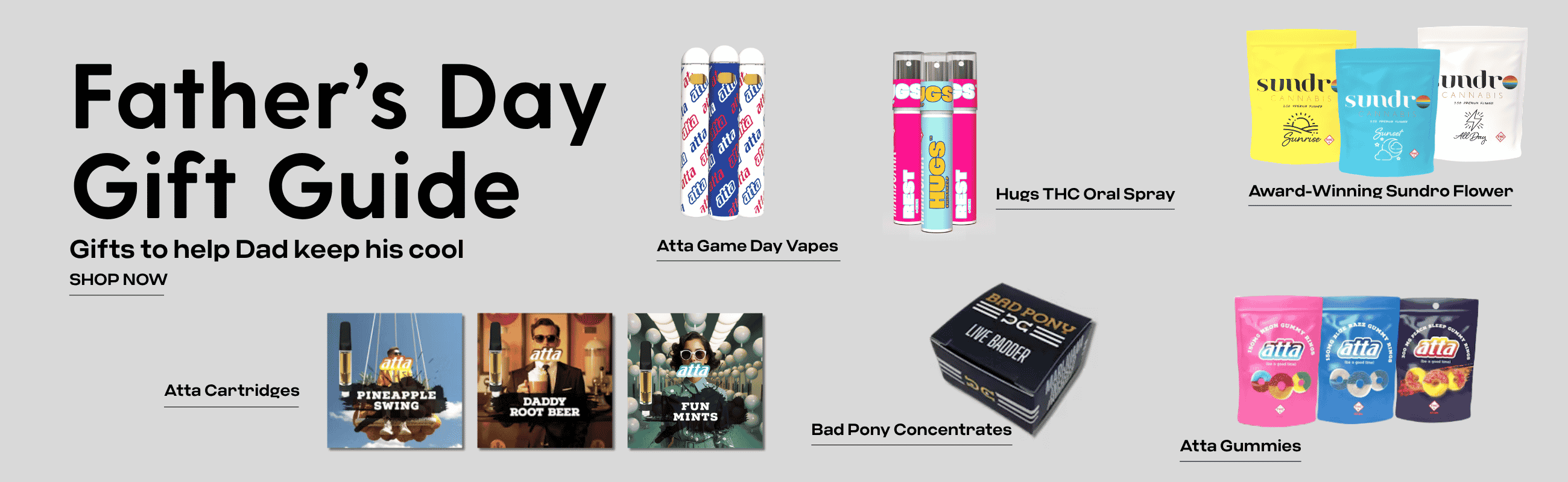 Father’s Day Gift Guide Gifts to help Dad keep his cool Shop Now Atta Cartridges featuring photo of Pineapple Swing, Daddy Root Bear and Fun Mints. Atta Game Day Vapes featuring blue and white disposable atta vapes. Hugs THC Oral Spray featuring mint flavor andrest color spray. Award-winning sundro flower showing flower bags sunrise sunset and all day. Atta Gummies showing Atta 150mg atta neon gummies 150mg blue razz gummy rings and300 mg peach sleep gummy rings. Bad Pony Concentrates live badder bad pony black box.